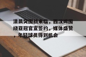 关于清晨突围战来临，西汉姆围绕亚冠官宣签约，媒体盛赞，年轻球员得到机会的信息